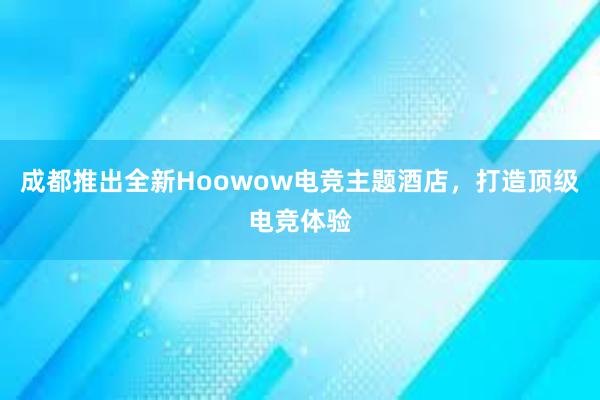 成都推出全新Hoowow电竞主题酒店，打造顶级电竞体验